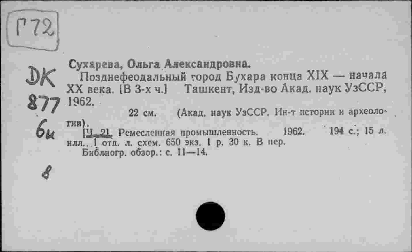 ﻿Сухарева, Ольга Александровна.
Позднефеодальный город Бухара конца XIX — начала XX века. [В 3-х ч.1 Ташкент, Изд-во Акад, наук УзССР, 1962.
22 см. (Акад, наук УзССР. Ин-т истории и археологии).
14^2); Ремесленная промышленность. 1962.	194 с.; 15 л.
илл,1 отд. л. схем. 650 экз. 1 р. 30 к. В пер.
Библиогр. обзор.: с. 11—14.